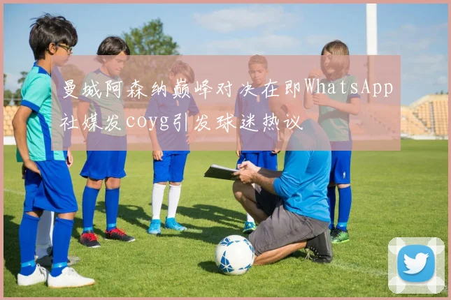曼城阿森纳巅峰对决在即WhatsApp社媒发coyg引发球迷热议