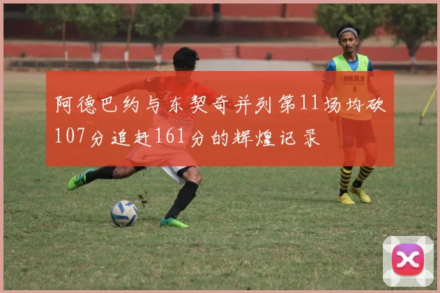 阿德巴约与东契奇并列第11场均砍107分追赶161分的辉煌记录