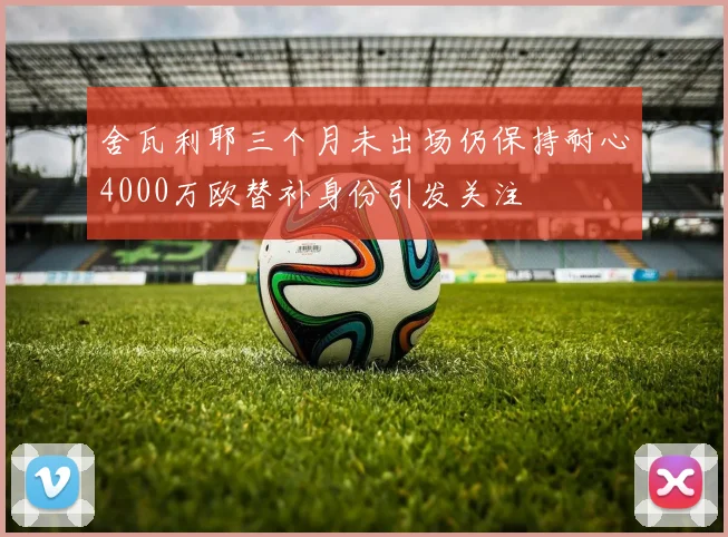 舍瓦利耶三个月未出场仍保持耐心4000万欧替补身份引发关注