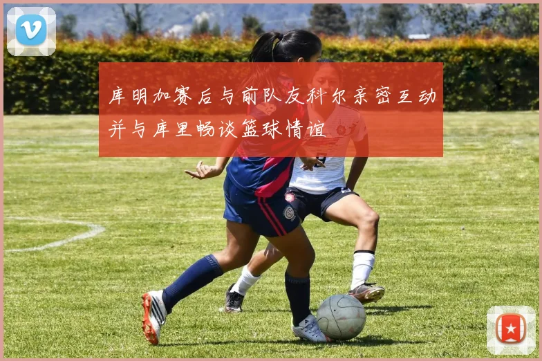 库明加赛后与前队友科尔亲密互动并与库里畅谈篮球情谊