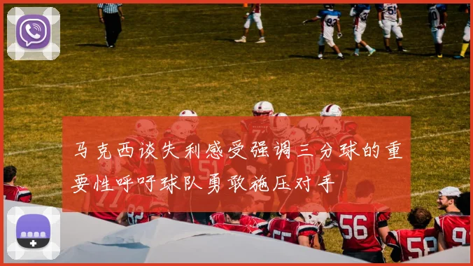 马克西谈失利感受强调三分球的重要性呼吁球队勇敢施压对手