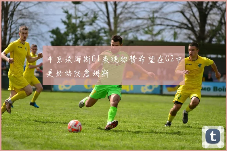 申京谈海斯G1表现称赞希望在G2中更好协防詹姆斯