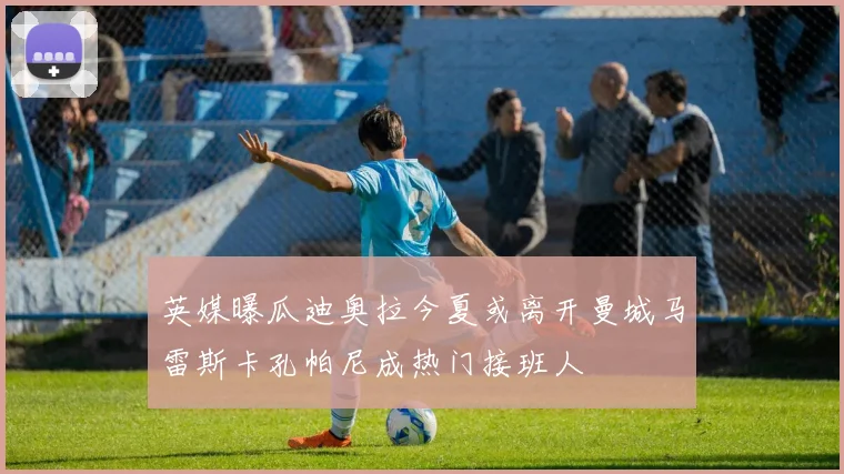 英媒曝瓜迪奥拉今夏或离开曼城马雷斯卡孔帕尼成热门接班人