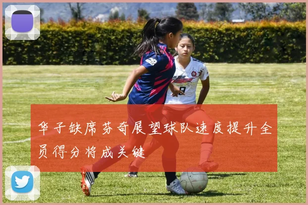 华子缺席芬奇展望球队速度提升全员得分将成关键
