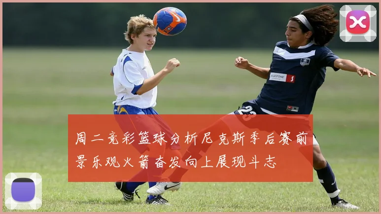 周二竞彩篮球分析尼克斯季后赛前景乐观火箭奋发向上展现斗志