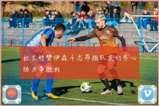 杜兰特赞伊森斗志昂扬队友们齐心协力争胜利