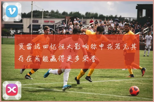 莫雷诺回忆恒大影响称申花若无其存在或能赢得更多荣誉
