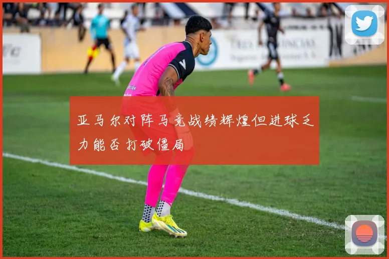 亚马尔对阵马竞战绩辉煌但进球乏力能否打破僵局