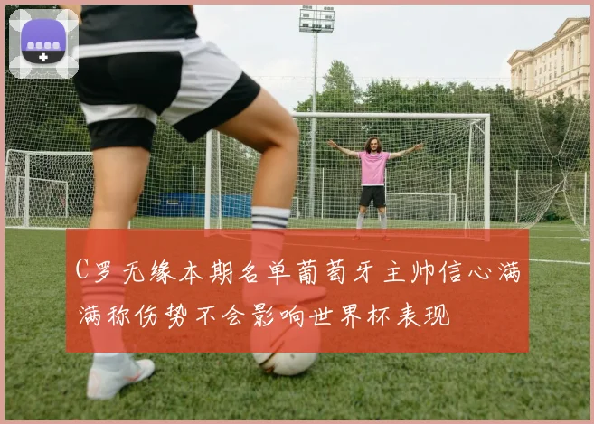 C罗无缘本期名单葡萄牙主帅信心满满称伤势不会影响世界杯表现