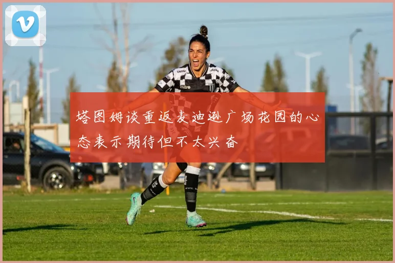塔图姆谈重返麦迪逊广场花园的心态表示期待但不太兴奋