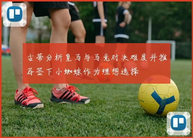 古蒂分析皇马与马竞对决难度并推荐签下小蜘蛛作为理想选择