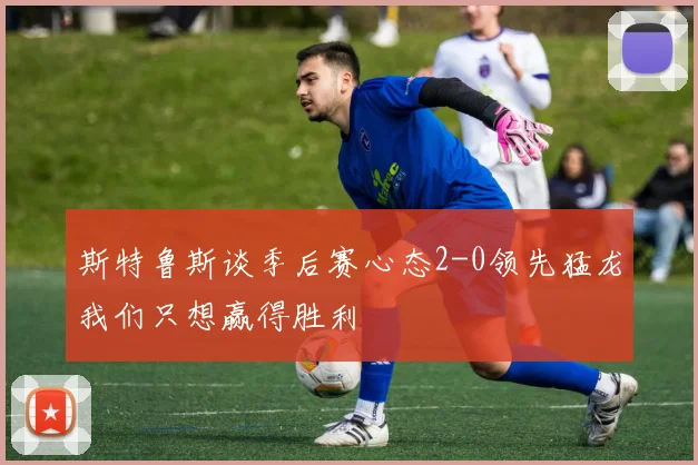斯特鲁斯谈季后赛心态2-0领先猛龙我们只想赢得胜利