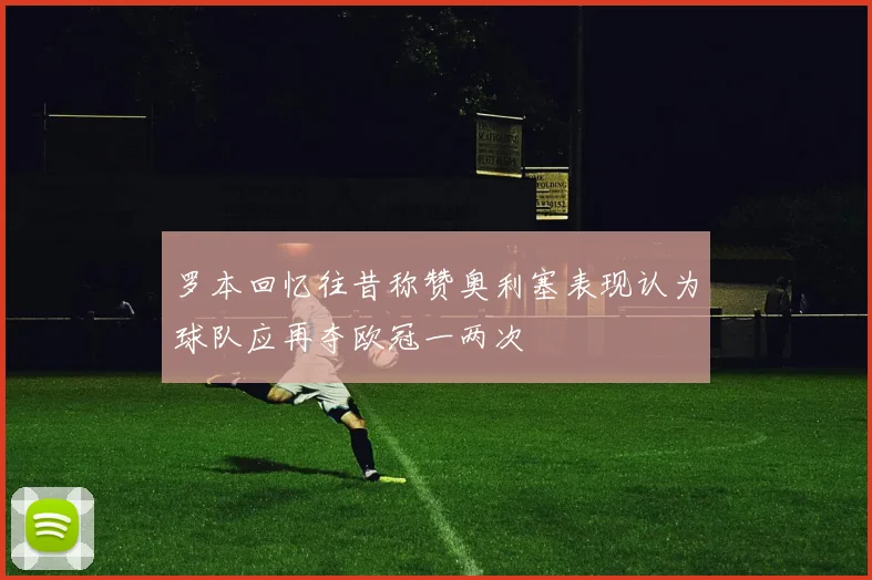 罗本回忆往昔称赞奥利塞表现认为球队应再夺欧冠一两次
