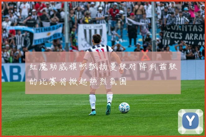 红魔助威旗帜飘扬曼联对阵利兹联的比赛将掀起热烈氛围